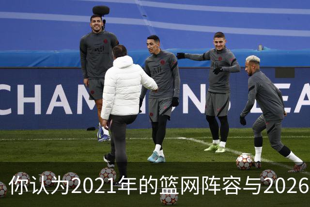 你认为2021年的篮网阵容与2026年的76人阵容，哪一支更具实力？